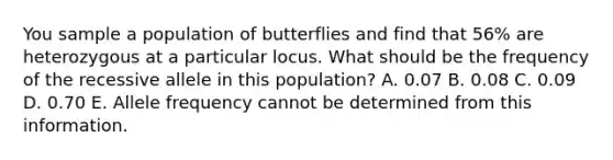 You sample a population of butterflies and find that 56% are heterozygous at a particular locus. What should be the frequency of the recessive allele in this population? A. 0.07 B. 0.08 C. 0.09 D. 0.70 E. Allele frequency cannot be determined from this information.