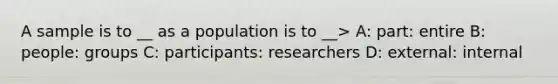 A sample is to __ as a population is to __> A: part: entire B: people: groups C: participants: researchers D: external: internal