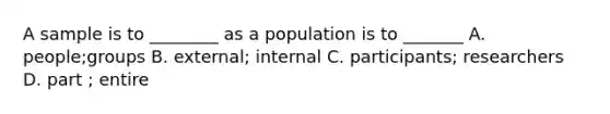 A sample is to ________ as a population is to _______ A. people;groups B. external; internal C. participants; researchers D. part ; entire