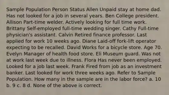 Sample Population Person Status Allen Unpaid stay at home dad. Has not looked for a job in several years. Ben College president. Allison Part-time welder. Actively looking for full time work. Brittany Self-employed full-time wedding singer. Cathy Full-time physician's assistant. Calvin Retired finance professor. Last applied for work 10 weeks ago. Diane Laid-off fork-lift operator expecting to be recalled. David Works for a bicycle store. Age 70. Evelyn Manager of health food store. Eli Museum guard. Was not at work last week due to illness. Flora Has never been employed. Looked for a job last week. Frank Fired from job as an investment banker. Last looked for work three weeks ago. Refer to Sample Population. How many in the sample are in the labor force? a. 10 b. 9 c. 8 d. None of the above is correct.