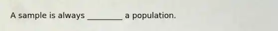 A sample is always _________ a population.