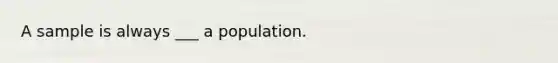 A sample is always ___ a population.