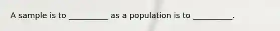 A sample is to __________ as a population is to __________.