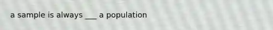 a sample is always ___ a population