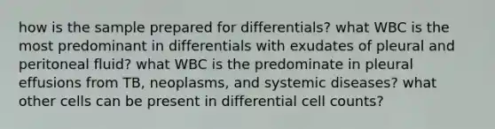 how is the sample prepared for differentials? what WBC is the most predominant in differentials with exudates of pleural and peritoneal fluid? what WBC is the predominate in pleural effusions from TB, neoplasms, and systemic diseases? what other cells can be present in differential cell counts?