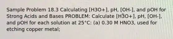 Sample Problem 18.3 Calculating [H3O+], pH, [OH-], and pOH for Strong Acids and Bases PROBLEM: Calculate [H3O+], pH, [OH-], and pOH for each solution at 25°C: (a) 0.30 M HNO3, used for etching copper metal;