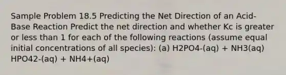 Sample Problem 18.5 Predicting the Net Direction of an Acid-Base Reaction Predict the net direction and whether Kc is greater or <a href='https://www.questionai.com/knowledge/k7BtlYpAMX-less-than' class='anchor-knowledge'>less than</a> 1 for each of the following reactions (assume equal initial concentrations of all species): (a) H2PO4-(aq) + NH3(aq) HPO42-(aq) + NH4+(aq)