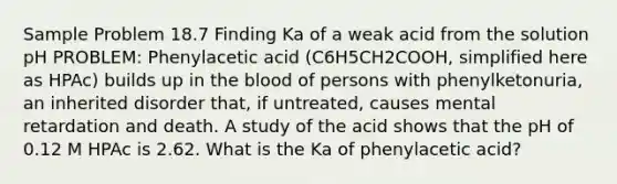 Sample Problem 18.7 Finding Ka of a weak acid from the solution pH PROBLEM: Phenylacetic acid (C6H5CH2COOH, simplified here as HPAc) builds up in the blood of persons with phenylketonuria, an inherited disorder that, if untreated, causes mental retardation and death. A study of the acid shows that the pH of 0.12 M HPAc is 2.62. What is the Ka of phenylacetic acid?