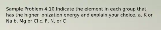 Sample Problem 4.10 Indicate the element in each group that has the higher ionization energy and explain your choice. a. K or Na b. Mg or Cl c. F, N, or C