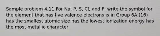 Sample problem 4.11 For Na, P, S, Cl, and F, write the symbol for the element that has five valence electrons is in Group 6A (16) has the smallest atomic size has the lowest ionization energy has the most metallic character