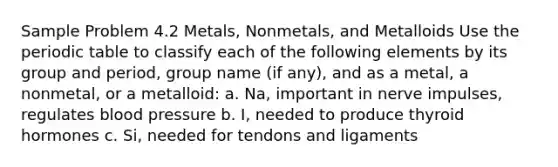 Sample Problem 4.2 Metals, Nonmetals, and Metalloids Use <a href='https://www.questionai.com/knowledge/kIrBULvFQz-the-periodic-table' class='anchor-knowledge'>the periodic table</a> to classify each of the following elements by its group and period, group name (if any), and as a metal, a nonmetal, or a metalloid: a. Na, important in nerve impulses, regulates <a href='https://www.questionai.com/knowledge/kD0HacyPBr-blood-pressure' class='anchor-knowledge'>blood pressure</a> b. I, needed to produce thyroid hormones c. Si, needed for tendons and ligaments