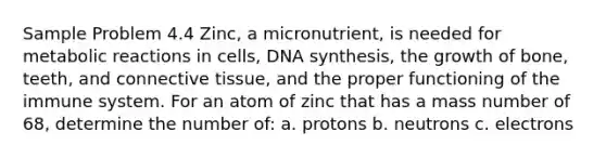 Sample Problem 4.4 Zinc, a micronutrient, is needed for metabolic reactions in cells, DNA synthesis, the growth of bone, teeth, and <a href='https://www.questionai.com/knowledge/kYDr0DHyc8-connective-tissue' class='anchor-knowledge'>connective tissue</a>, and the proper functioning of the immune system. For an atom of zinc that has a mass number of 68, determine the number of: a. protons b. neutrons c. electrons