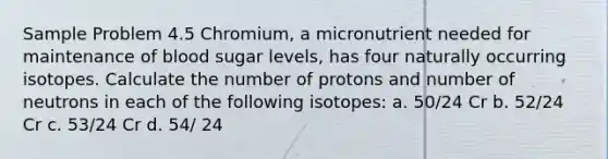 Sample Problem 4.5 Chromium, a micronutrient needed for maintenance of blood sugar levels, has four naturally occurring isotopes. Calculate the number of protons and number of neutrons in each of the following isotopes: a. 50/24 Cr b. 52/24 Cr c. 53/24 Cr d. 54/ 24