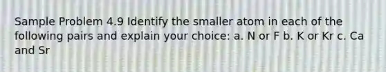 Sample Problem 4.9 Identify the smaller atom in each of the following pairs and explain your choice: a. N or F b. K or Kr c. Ca and Sr