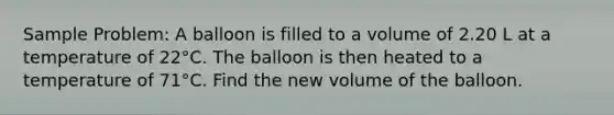 Sample Problem: A balloon is filled to a volume of 2.20 L at a temperature of 22°C. The balloon is then heated to a temperature of 71°C. Find the new volume of the balloon.