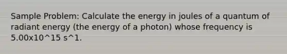 Sample Problem: Calculate the energy in joules of a quantum of radiant energy (the energy of a photon) whose frequency is 5.00x10^15 s^1.