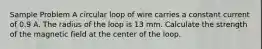 Sample Problem A circular loop of wire carries a constant current of 0.9 A. The radius of the loop is 13 mm. Calculate the strength of the magnetic field at the center of the loop.