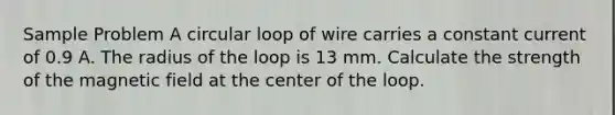 Sample Problem A circular loop of wire carries a constant current of 0.9 A. The radius of the loop is 13 mm. Calculate the strength of the magnetic field at the center of the loop.