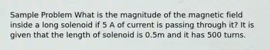 Sample Problem What is the magnitude of the magnetic field inside a long solenoid if 5 A of current is passing through it? It is given that the length of solenoid is 0.5m and it has 500 turns.