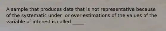 A sample that produces data that is not representative because of the systematic under- or over-estimations of the values of the variable of interest is called _____.