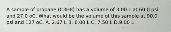 A sample of propane (C3H8) has a volume of 3.00 L at 60.0 psi and 27.0 oC. What would be the volume of this sample at 90.0 psi and 127 oC. A. 2.67 L B. 6.00 L C. 7.50 L D.9.00 L