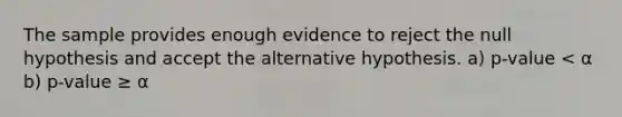 The sample provides enough evidence to reject the null hypothesis and accept the alternative hypothesis. a) p-value < α b) p-value ≥ α