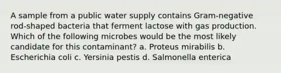 A sample from a public water supply contains Gram-negative rod-shaped bacteria that ferment lactose with gas production. Which of the following microbes would be the most likely candidate for this contaminant? a. Proteus mirabilis b. Escherichia coli c. Yersinia pestis d. Salmonella enterica