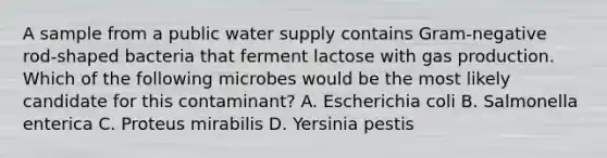 A sample from a public water supply contains Gram-negative rod-shaped bacteria that ferment lactose with gas production. Which of the following microbes would be the most likely candidate for this contaminant? A. Escherichia coli B. Salmonella enterica C. Proteus mirabilis D. Yersinia pestis