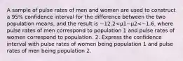 A sample of pulse rates of men and women are used to construct a​ 95% confidence interval for the difference between the two population​ means, and the result is −12.2<μ1−μ2<−1.6​, where pulse rates of men correspond to population 1 and pulse rates of women correspond to population. 2. Express the confidence interval with pulse rates of women being population 1 and pulse rates of men being population 2.