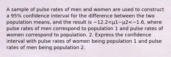 A sample of pulse rates of men and women are used to construct a​ 95% confidence interval for the difference between the two population​ means, and the result is −12.2<μ1−μ2<−1.6​, where pulse rates of men correspond to population 1 and pulse rates of women correspond to population. 2. Express the confidence interval with pulse rates of women being population 1 and pulse rates of men being population 2.