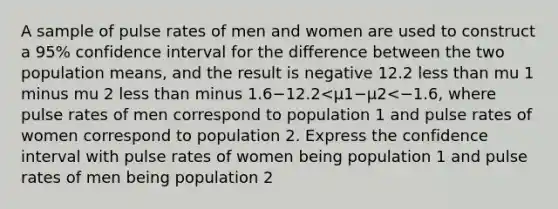 A sample of pulse rates of men and women are used to construct a​ 95% confidence interval for the difference between the two population​ means, and the result is negative 12.2 less than mu 1 minus mu 2 less than minus 1.6−12.2<μ1−μ2<−1.6​, where pulse rates of men correspond to population 1 and pulse rates of women correspond to population 2. Express the confidence interval with pulse rates of women being population 1 and pulse rates of men being population 2