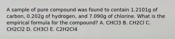 A sample of pure compound was found to contain 1.2101g of carbon, 0.202g of hydrogen, and 7.090g of chlorine. What is the empirical formula for the compound? A. CHCl3 B. CH2Cl C. CH2Cl2 D. CH3Cl E. C2H2Cl4