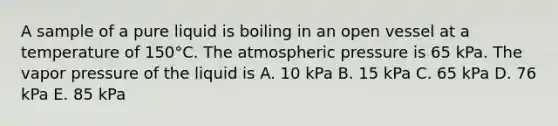 A sample of a pure liquid is boiling in an open vessel at a temperature of 150°C. The atmospheric pressure is 65 kPa. The vapor pressure of the liquid is A. 10 kPa B. 15 kPa C. 65 kPa D. 76 kPa E. 85 kPa