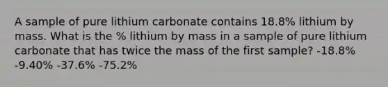 A sample of pure lithium carbonate contains 18.8% lithium by mass. What is the % lithium by mass in a sample of pure lithium carbonate that has twice the mass of the first sample? -18.8% -9.40% -37.6% -75.2%