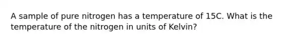 A sample of pure nitrogen has a temperature of 15C. What is the temperature of the nitrogen in units of Kelvin?