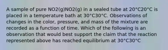 A sample of pure NO2(g)NO2(g) in a sealed tube at 20°C20°C is placed in a temperature bath at 30°C30°C. Observations of changes in the color, pressure, and mass of the mixture are recorded as a function of time. Which of the following is an observation that would best support the claim that the reaction represented above has reached equilibrium at 30°C30°C