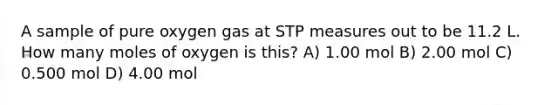 A sample of pure oxygen gas at STP measures out to be 11.2 L. How many moles of oxygen is this? A) 1.00 mol B) 2.00 mol C) 0.500 mol D) 4.00 mol