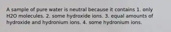 A sample of pure water is neutral because it contains 1. only H2O molecules. 2. some hydroxide ions. 3. equal amounts of hydroxide and hydronium ions. 4. some hydronium ions.