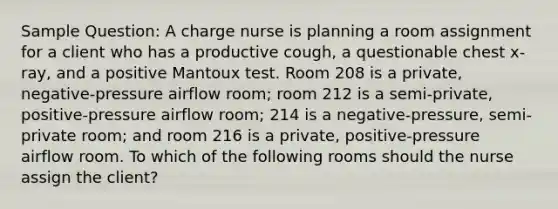 Sample Question: A charge nurse is planning a room assignment for a client who has a productive cough, a questionable chest x-ray, and a positive Mantoux test. Room 208 is a private, negative-pressure airflow room; room 212 is a semi-private, positive-pressure airflow room; 214 is a negative-pressure, semi-private room; and room 216 is a private, positive-pressure airflow room. To which of the following rooms should the nurse assign the client?