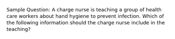 Sample Question: A charge nurse is teaching a group of health care workers about hand hygiene to prevent infection. Which of the following information should the charge nurse include in the teaching?