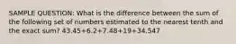 SAMPLE QUESTION: What is the difference between the sum of the following set of numbers estimated to the nearest tenth and the exact sum? 43.45+6.2+7.48+19+34.547