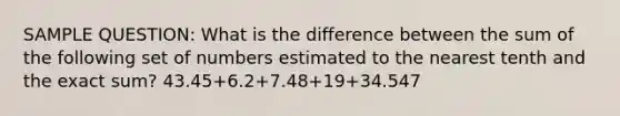 SAMPLE QUESTION: What is the difference between the sum of the following set of numbers estimated to the nearest tenth and the exact sum? 43.45+6.2+7.48+19+34.547