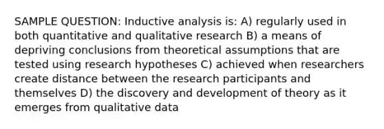 SAMPLE QUESTION: Inductive analysis is: A) regularly used in both quantitative and qualitative research B) a means of depriving conclusions from theoretical assumptions that are tested using research hypotheses C) achieved when researchers create distance between the research participants and themselves D) the discovery and development of theory as it emerges from qualitative data