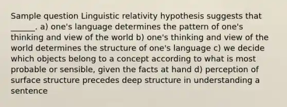 Sample question Linguistic relativity hypothesis suggests that ______. a) one's language determines the pattern of one's thinking and view of the world b) one's thinking and view of the world determines the structure of one's language c) we decide which objects belong to a concept according to what is most probable or sensible, given the facts at hand d) perception of surface structure precedes deep structure in understanding a sentence