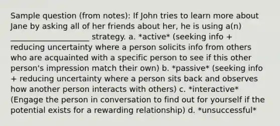 Sample question (from notes): If John tries to learn more about Jane by asking all of her friends about her, he is using a(n) ____________________ strategy. a. *active* (seeking info + reducing uncertainty where a person solicits info from others who are acquainted with a specific person to see if this other person's impression match their own) b. *passive* (seeking info + reducing uncertainty where a person sits back and observes how another person interacts with others) c. *interactive* (Engage the person in conversation to find out for yourself if the potential exists for a rewarding relationship) d. *unsuccessful*