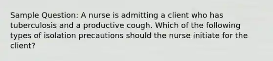 Sample Question: A nurse is admitting a client who has tuberculosis and a productive cough. Which of the following types of isolation precautions should the nurse initiate for the client?