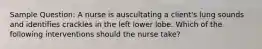 Sample Question: A nurse is auscultating a client's lung sounds and identifies crackles in the left lower lobe. Which of the following interventions should the nurse take?