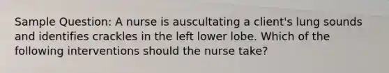 Sample Question: A nurse is auscultating a client's lung sounds and identifies crackles in the left lower lobe. Which of the following interventions should the nurse take?