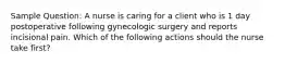 Sample Question: A nurse is caring for a client who is 1 day postoperative following gynecologic surgery and reports incisional pain. Which of the following actions should the nurse take first?