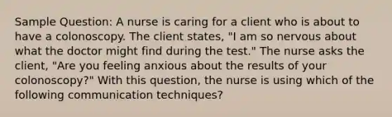 Sample Question: A nurse is caring for a client who is about to have a colonoscopy. The client states, "I am so nervous about what the doctor might find during the test." The nurse asks the client, "Are you feeling anxious about the results of your colonoscopy?" With this question, the nurse is using which of the following communication techniques?